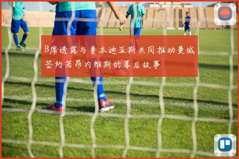 B席透露与鲁本迪亚斯共同推动曼城签约若昂内维斯的幕后故事