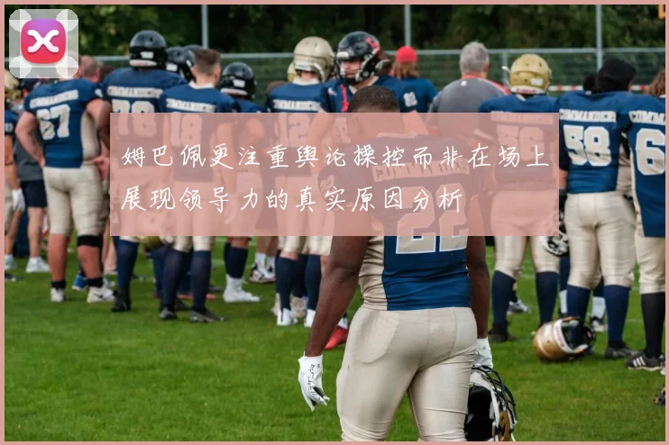 姆巴佩更注重舆论操控而非在场上展现领导力的真实原因分析