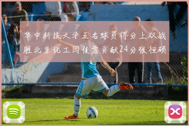 华中科技大学五名球员得分上双战胜北京化工闫佳雪贡献24分张恒硕斩获25分8篮板8助攻
