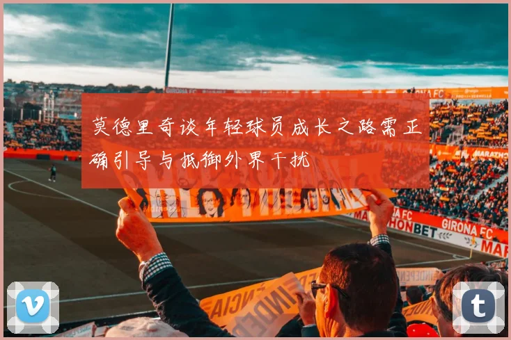 莫德里奇谈年轻球员成长之路需正确引导与抵御外界干扰