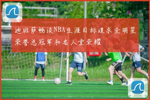 迪班萨畅谈NBA生涯目标追求全明星荣誉总冠军和名人堂荣耀