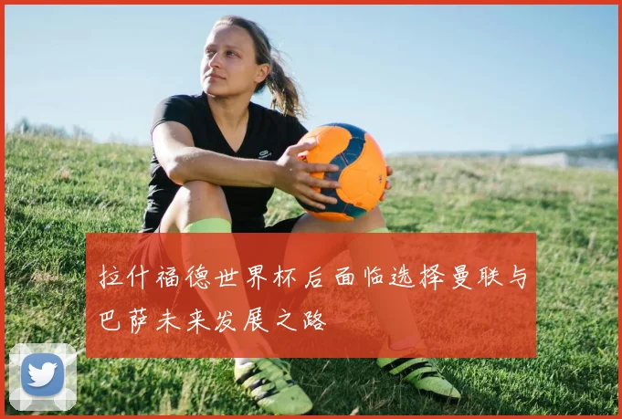 拉什福德世界杯后面临选择曼联与巴萨未来发展之路