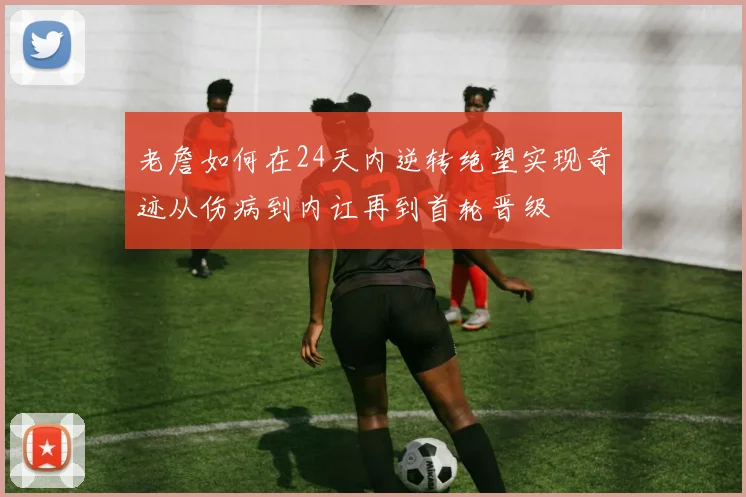 老詹如何在24天内逆转绝望实现奇迹从伤病到内讧再到首轮晋级