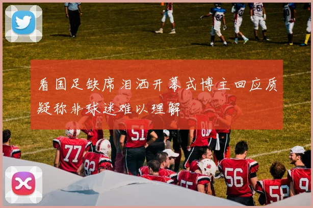 看国足缺席泪洒开幕式博主回应质疑称非球迷难以理解