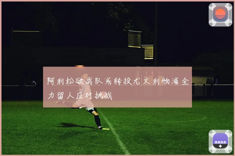 阿利松欲离队或转投尤文利物浦全力留人应对挑战