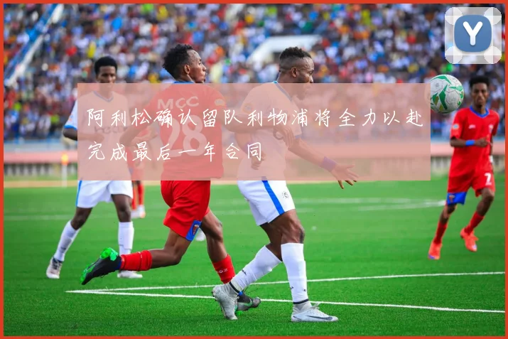 阿利松确认留队利物浦将全力以赴完成最后一年合同