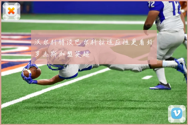 沃尔科特谈巴尔科拉适应性更看好罗杰斯加盟英超