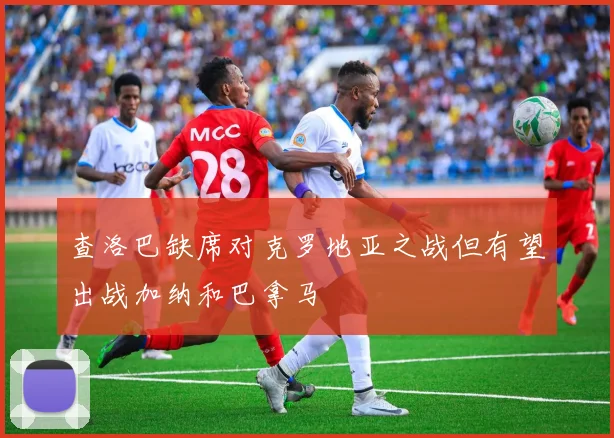 查洛巴缺席对克罗地亚之战但有望出战加纳和巴拿马