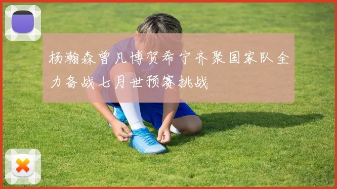 杨瀚森曾凡博贺希宁齐聚国家队全力备战七月世预赛挑战