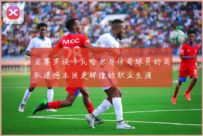 龙赛罗谈卡瓦哈尔与传奇球员的离队遗憾本该更辉煌的职业生涯